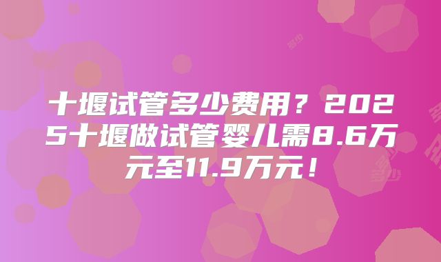 十堰试管多少费用？2025十堰做试管婴儿需8.6万元至11.9万元！