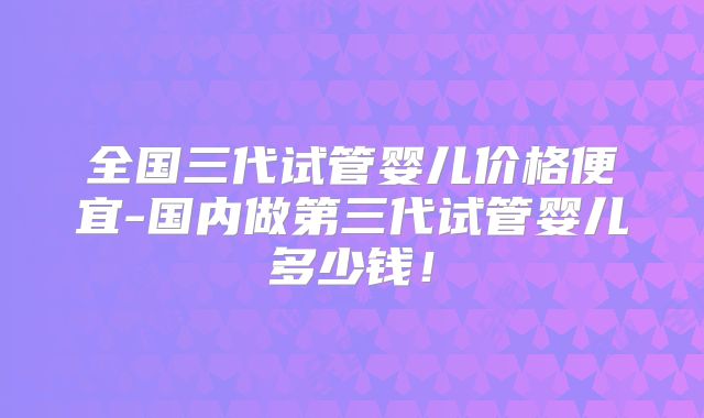 全国三代试管婴儿价格便宜-国内做第三代试管婴儿多少钱!