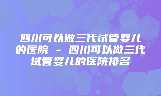 四川可以做三代试管婴儿的医院 - 四川可以做三代试管婴儿的医院排名