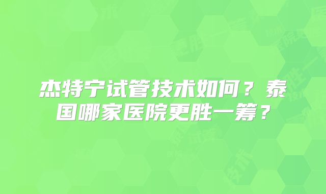 杰特宁试管技术如何？泰国哪家医院更胜一筹？