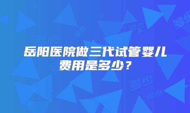 岳阳医院做三代试管婴儿费用是多少？