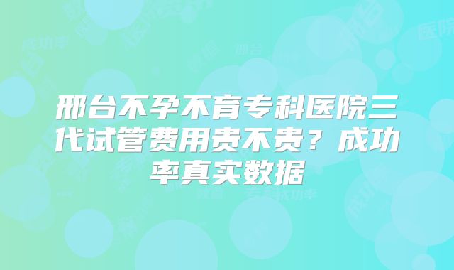 邢台不孕不育专科医院三代试管费用贵不贵？成功率真实数据