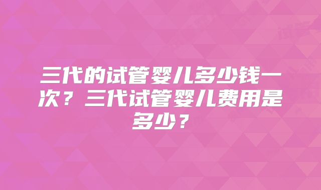 三代的试管婴儿多少钱一次？三代试管婴儿费用是多少？