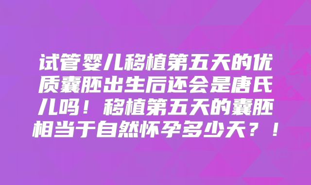 试管婴儿移植第五天的优质囊胚出生后还会是唐氏儿吗！移植第五天的囊胚相当于自然怀孕多少天？！