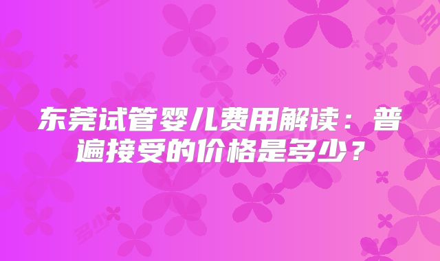 东莞试管婴儿费用解读：普遍接受的价格是多少？