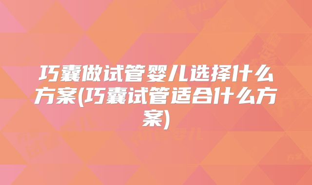 巧囊做试管婴儿选择什么方案(巧囊试管适合什么方案)