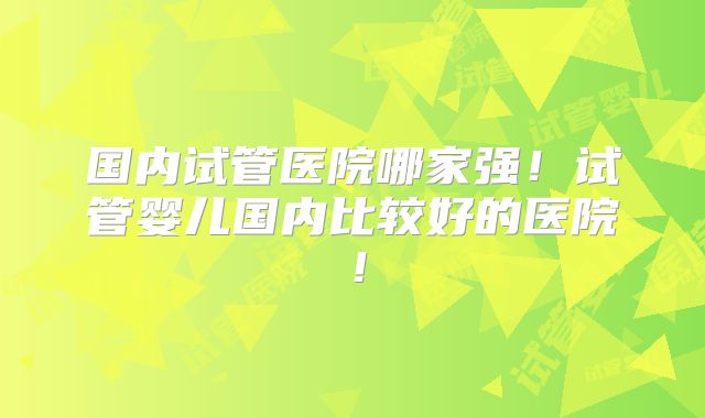 国内试管医院哪家强！试管婴儿国内比较好的医院！