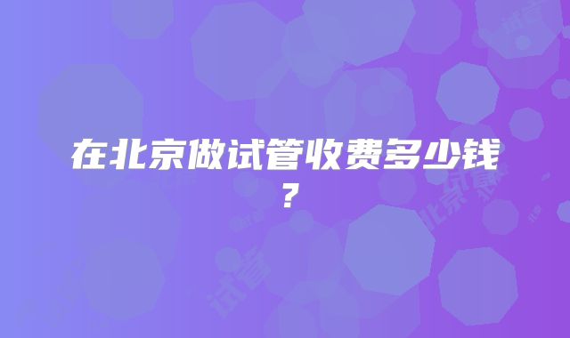 在北京做试管收费多少钱?
