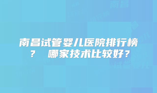 南昌试管婴儿医院排行榜？ 哪家技术比较好？