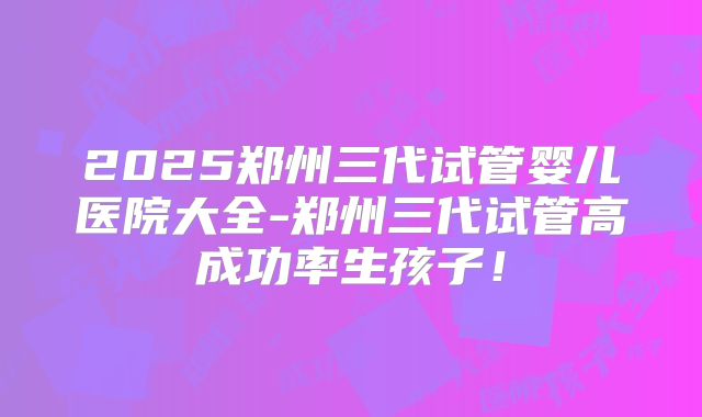 2025郑州三代试管婴儿医院大全-郑州三代试管高成功率生孩子！