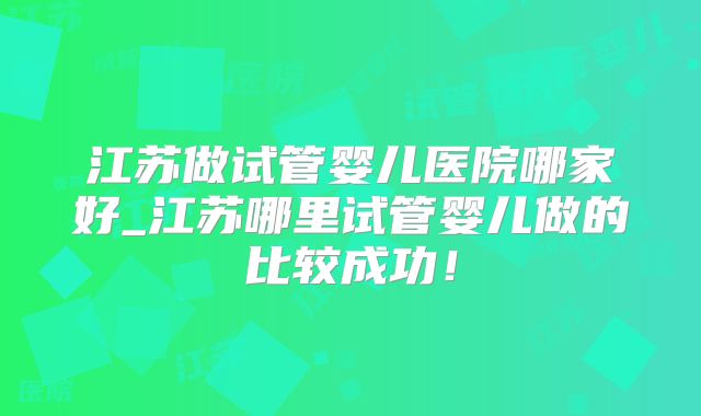 江苏做试管婴儿医院哪家好_江苏哪里试管婴儿做的比较成功！