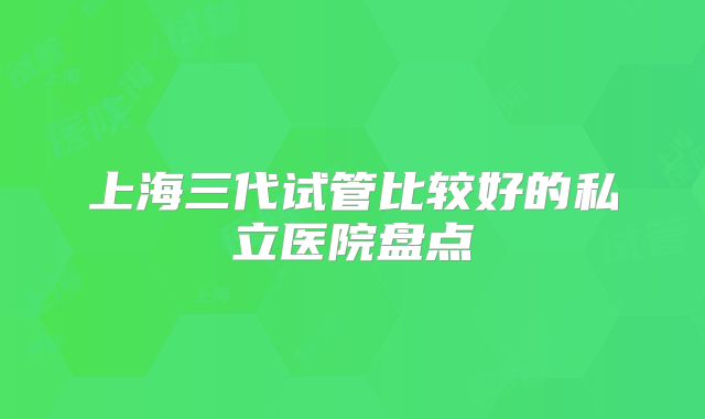 上海三代试管比较好的私立医院盘点