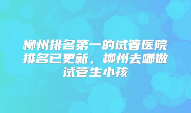 柳州排名第一的试管医院排名已更新，柳州去哪做试管生小孩