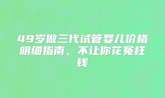 49岁做三代试管婴儿价格明细指南，不让你花冤枉钱