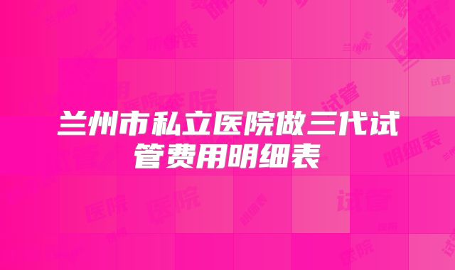 兰州市私立医院做三代试管费用明细表