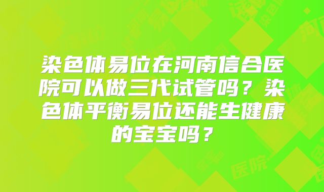 染色体易位在河南信合医院可以做三代试管吗？染色体平衡易位还能生健康的宝宝吗？