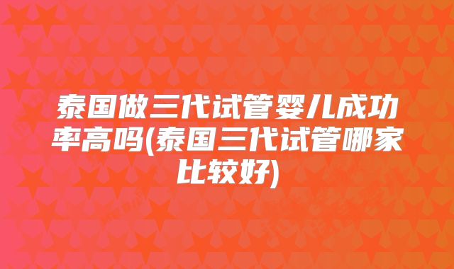 泰国做三代试管婴儿成功率高吗(泰国三代试管哪家比较好)