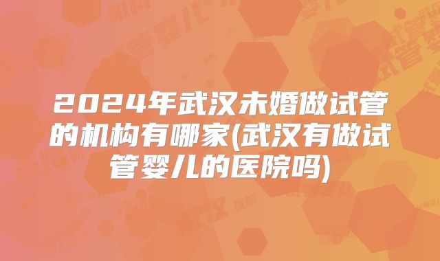2024年武汉未婚做试管的机构有哪家(武汉有做试管婴儿的医院吗)