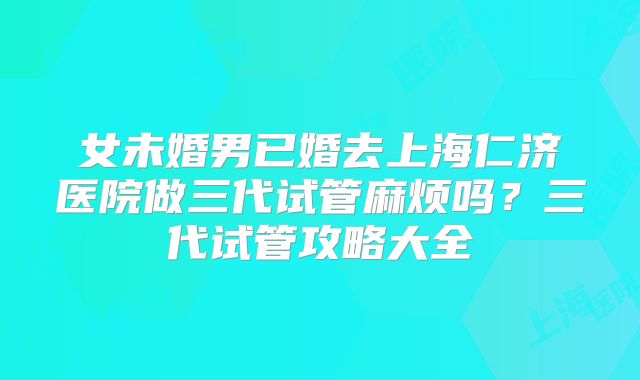 女未婚男已婚去上海仁济医院做三代试管麻烦吗？三代试管攻略大全