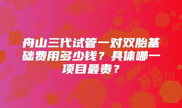 舟山三代试管一对双胎基础费用多少钱？具体哪一项目最贵？
