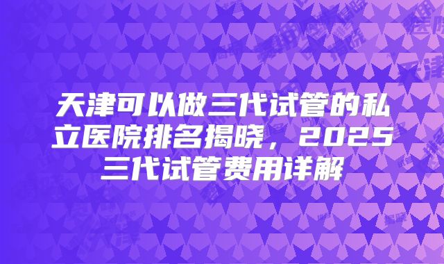 天津可以做三代试管的私立医院排名揭晓，2025三代试管费用详解
