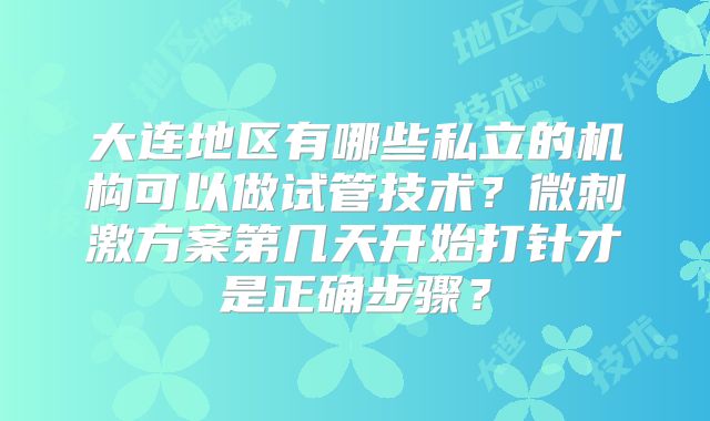 大连地区有哪些私立的机构可以做试管技术？微刺激方案第几天开始打针才是正确步骤？