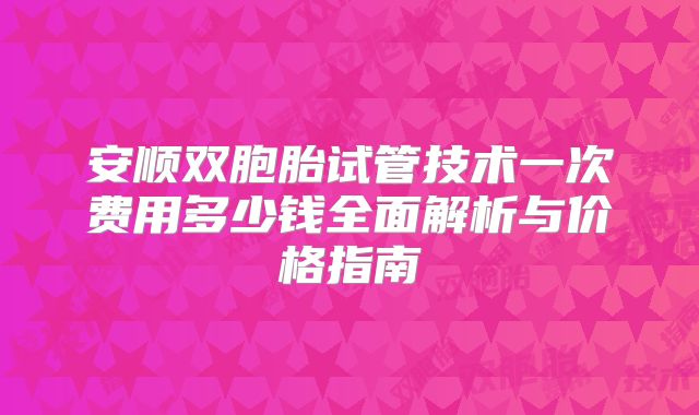 安顺双胞胎试管技术一次费用多少钱全面解析与价格指南