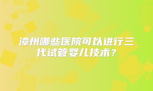漳州哪些医院可以进行三代试管婴儿技术？