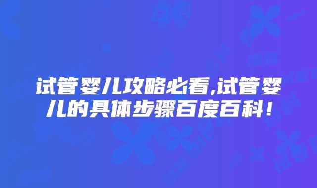 试管婴儿攻略必看,试管婴儿的具体步骤百度百科!