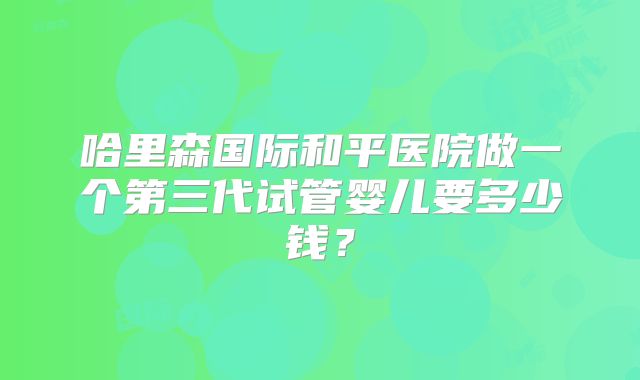 哈里森国际和平医院做一个第三代试管婴儿要多少钱？