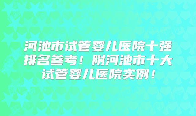 河池市试管婴儿医院十强排名参考!附河池市十大试管婴儿医院实例!