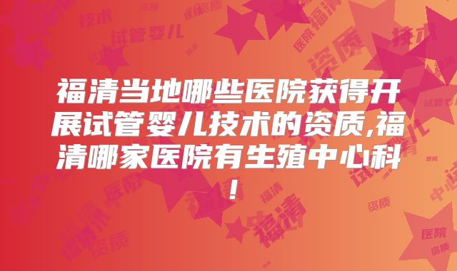 福清当地哪些医院获得开展试管婴儿技术的资质,福清哪家医院有生殖中心科！