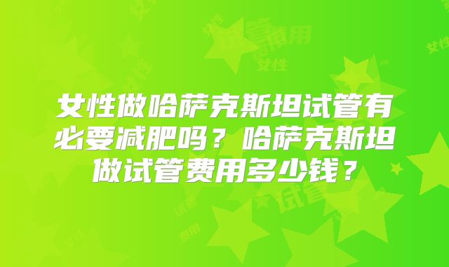 女性做哈萨克斯坦试管有必要减肥吗？哈萨克斯坦做试管费用多少钱？