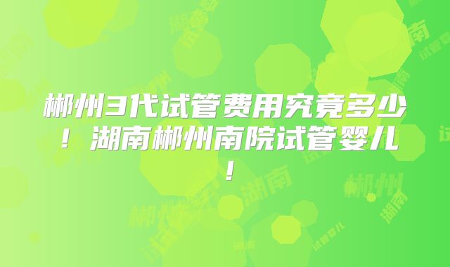 郴州3代试管费用究竟多少！湖南郴州南院试管婴儿！