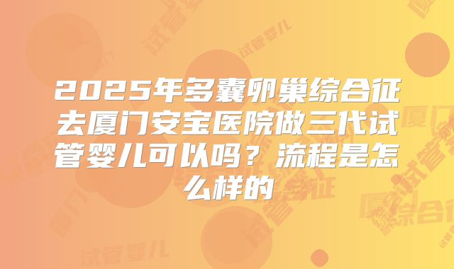 2025年多囊卵巢综合征去厦门安宝医院做三代试管婴儿可以吗？流程是怎么样的