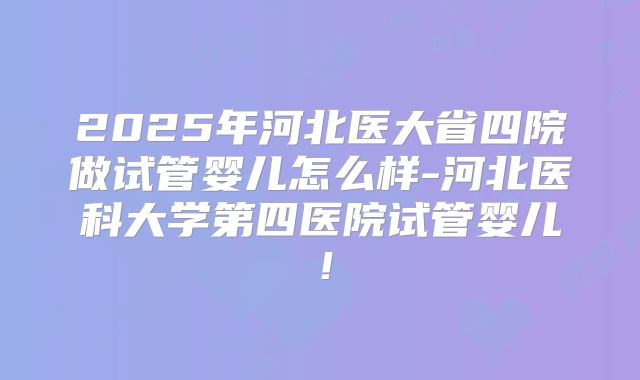 2025年河北医大省四院做试管婴儿怎么样-河北医科大学第四医院试管婴儿！