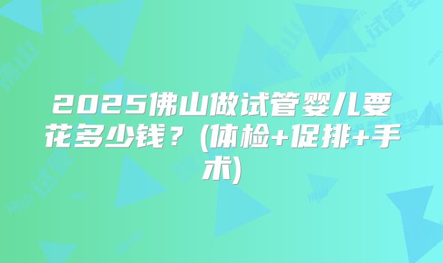 2025佛山做试管婴儿要花多少钱?(体检+促排+手术)