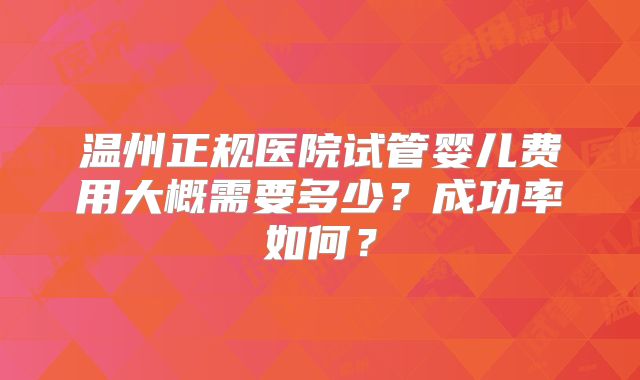 温州正规医院试管婴儿费用大概需要多少?成功率如何?