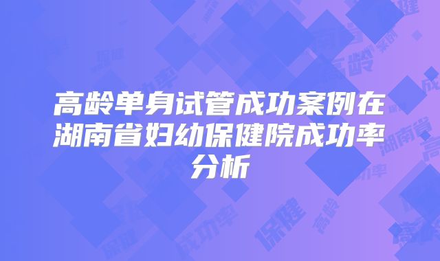 高龄单身试管成功案例在湖南省妇幼保健院成功率分析