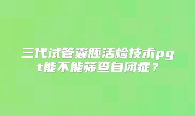 三代试管囊胚活检技术pgt能不能筛查自闭症？