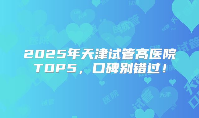 2025年天津试管高医院TOP5，口碑别错过！