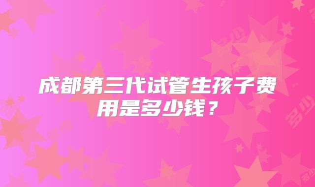成都第三代试管生孩子费用是多少钱？