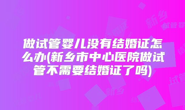 做试管婴儿没有结婚证怎么办(新乡市中心医院做试管不需要结婚证了吗)