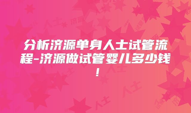 分析济源单身人士试管流程-济源做试管婴儿多少钱！