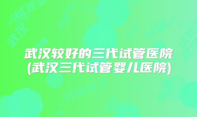 武汉较好的三代试管医院(武汉三代试管婴儿医院)