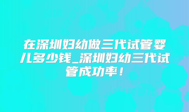 在深圳妇幼做三代试管婴儿多少钱_深圳妇幼三代试管成功率！