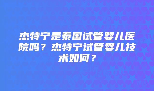 杰特宁是泰国试管婴儿医院吗？杰特宁试管婴儿技术如何？