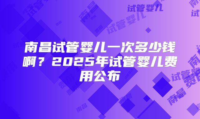 南昌试管婴儿一次多少钱啊？2025年试管婴儿费用公布
