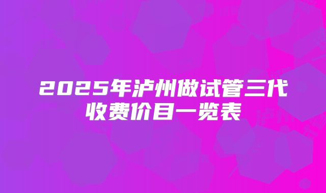 2025年泸州做试管三代收费价目一览表