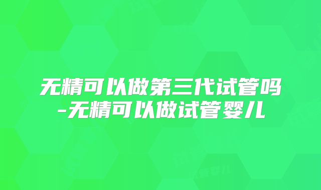 无精可以做第三代试管吗-无精可以做试管婴儿